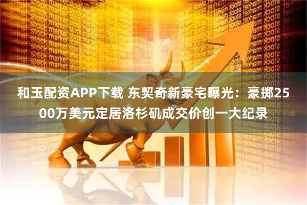 和玉配资APP下载 东契奇新豪宅曝光：豪掷2500万美元定居洛杉矶成交价创一大纪录