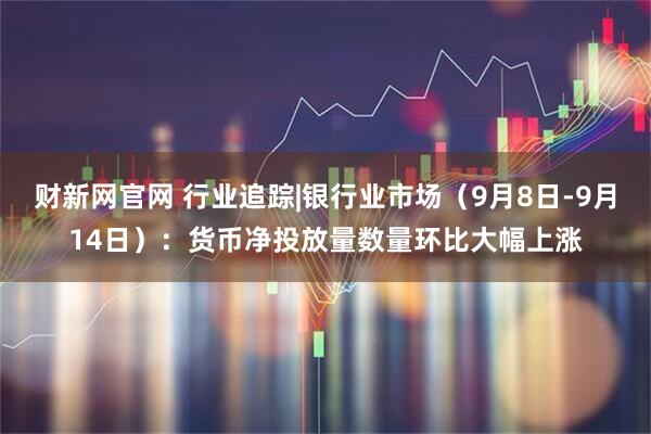 财新网官网 行业追踪|银行业市场（9月8日-9月14日）：货币净投放量数量环比大幅上涨