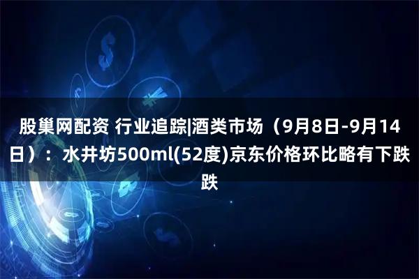 股巢网配资 行业追踪|酒类市场（9月8日-9月14日）：水井坊500ml(52度)京东价格环比略有下跌