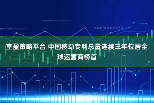 室盈策略平台 中国移动专利总量连续三年位居全球运营商榜首