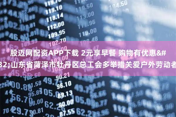 股迈网配资APP下载 2元享早餐 购物有优惠 山东省菏泽市牡丹区总工会多举措关爱户外劳动者
