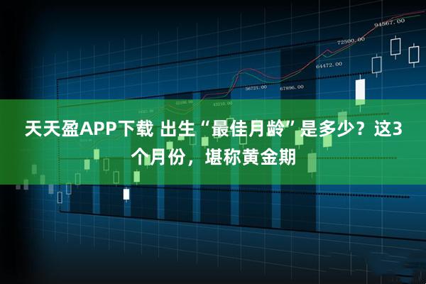 天天盈APP下载 出生“最佳月龄”是多少？这3个月份，堪称黄金期