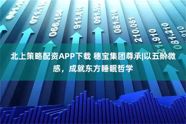 北上策略配资APP下载 穗宝集团尊承|以五阶微感，成就东方睡眠哲学