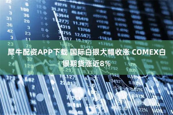 犀牛配资APP下载 国际白银大幅收涨 COMEX白银期货涨近8%