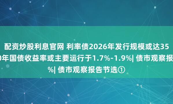 配资炒股利息官网 利率债2026年发行规模或达35万亿，10年国债收益率或主要运行于1.7%-1.9%| 债市观察报告节选①