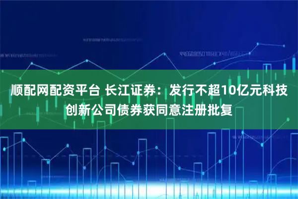 顺配网配资平台 长江证券：发行不超10亿元科技创新公司债券获同意注册批复