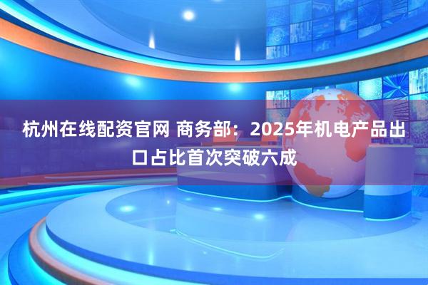 杭州在线配资官网 商务部：2025年机电产品出口占比首次突破六成