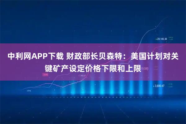 中利网APP下载 财政部长贝森特：美国计划对关键矿产设定价格下限和上限