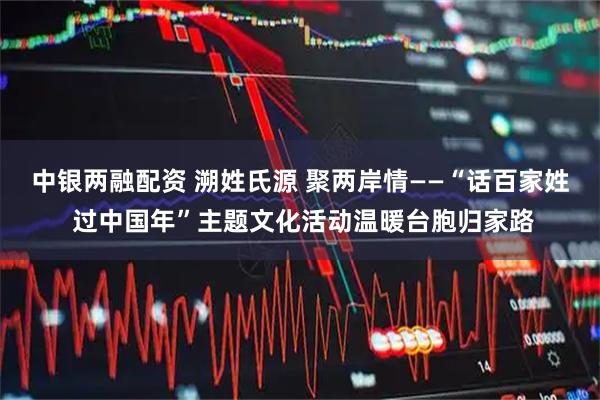 中银两融配资 溯姓氏源 聚两岸情——“话百家姓 过中国年”主题文化活动温暖台胞归家路