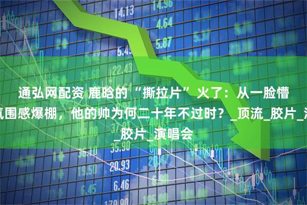 通弘网配资 鹿晗的 “撕拉片” 火了：从一脸懵懂到氛围感爆棚，他的帅为何二十年不过时？_顶流_胶片_演唱会