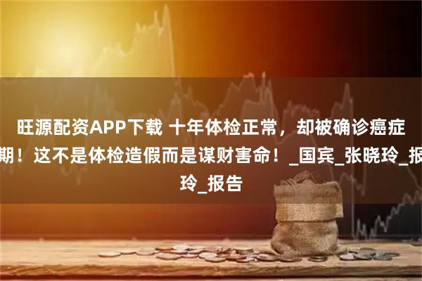旺源配资APP下载 十年体检正常，却被确诊癌症晚期！这不是体检造假而是谋财害命！_国宾_张晓玲_报告