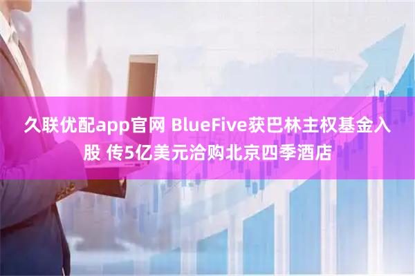 久联优配app官网 BlueFive获巴林主权基金入股 传5亿美元洽购北京四季酒店