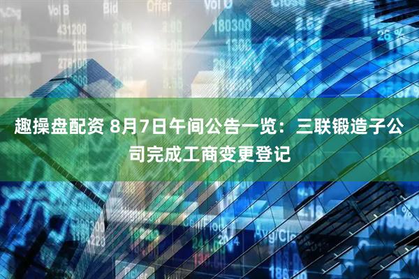 趣操盘配资 8月7日午间公告一览：三联锻造子公司完成工商变更登记
